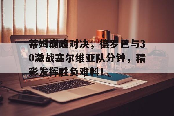蒂姆巅峰对决，德罗巴与30激战塞尔维亚队分钟，精彩发挥胜负难料！的简单介绍